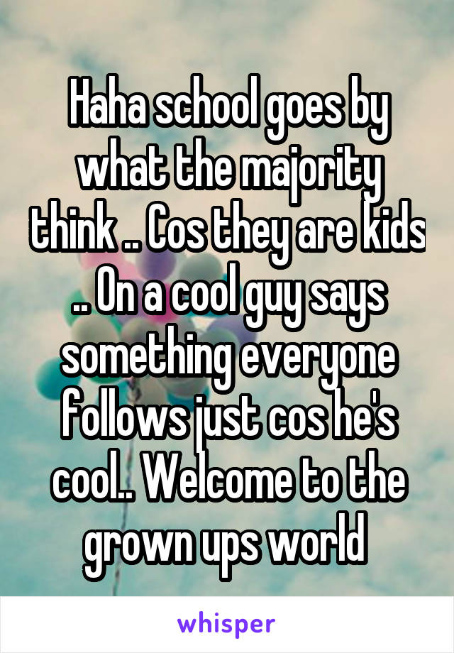 Haha school goes by what the majority think .. Cos they are kids .. On a cool guy says something everyone follows just cos he's cool.. Welcome to the grown ups world 