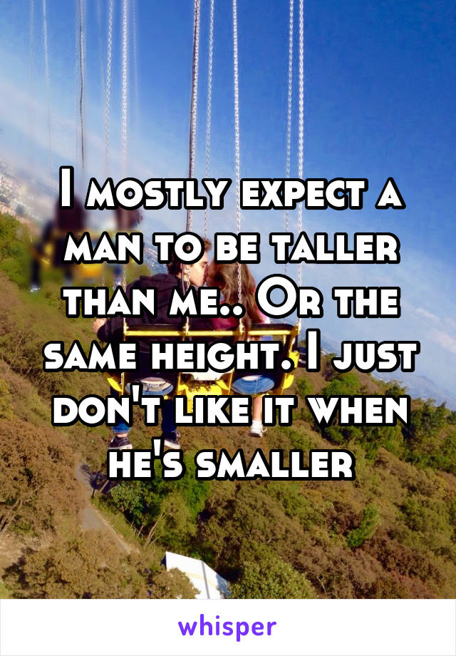 I mostly expect a man to be taller than me.. Or the same height. I just don't like it when he's smaller