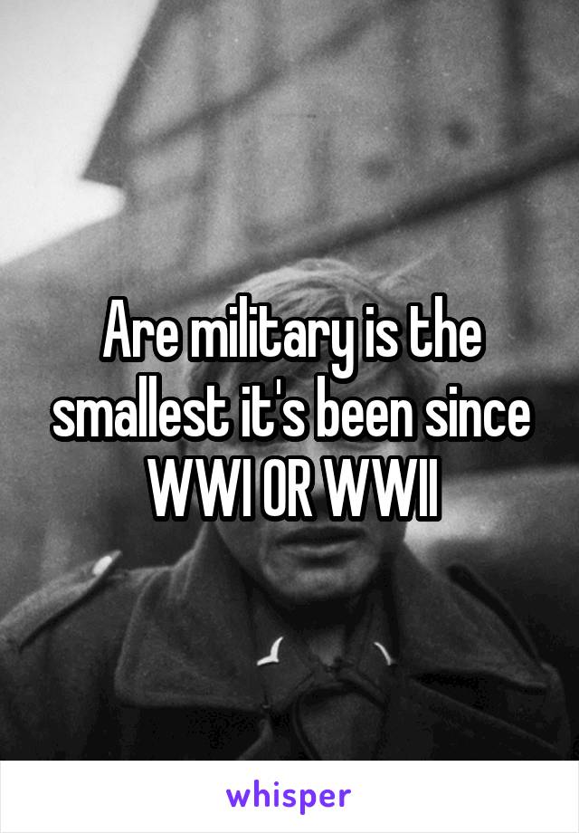 Are military is the smallest it's been since WWI OR WWII