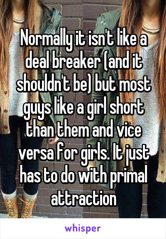 Normally it isn't like a deal breaker (and it shouldn't be) but most guys like a girl short than them and vice versa for girls. It just has to do with primal attraction