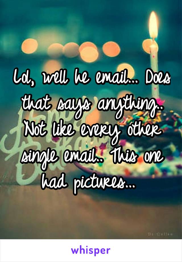 Lol, well he email... Does that says anything.. Not like every other single email.. This one had pictures... 