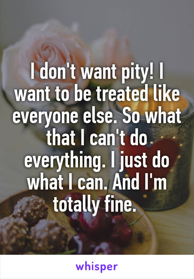 I don't want pity! I want to be treated like everyone else. So what that I can't do everything. I just do what I can. And I'm totally fine. 