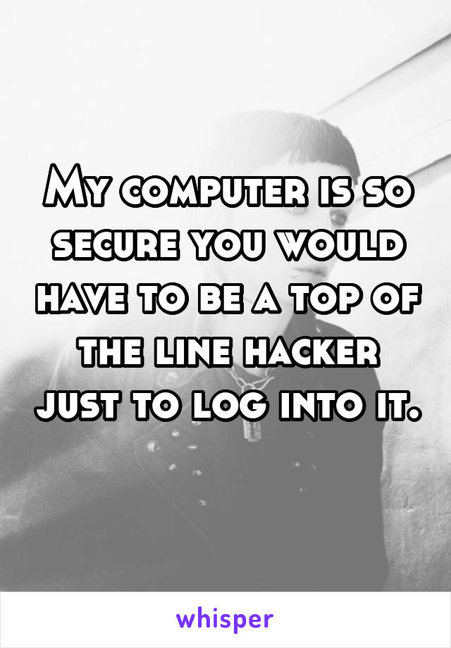 My computer is so secure you would have to be a top of the line hacker just to log into it. 