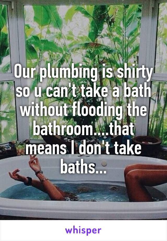 Our plumbing is shirty so u can't take a bath without flooding the bathroom....that means I don't take baths...