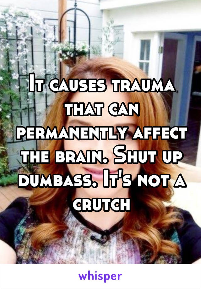 It causes trauma that can permanently affect the brain. Shut up dumbass. It's not a crutch