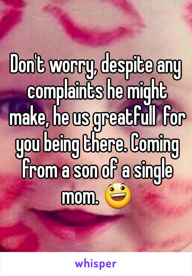 Don't worry, despite any complaints he might make, he us greatfull  for you being there. Coming from a son of a single mom. 😃