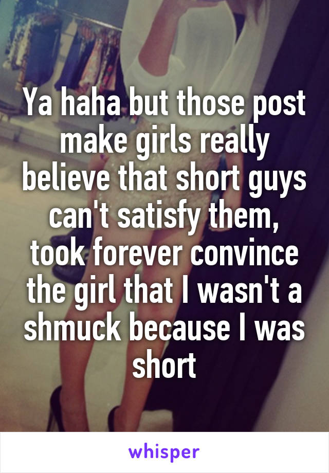 Ya haha but those post make girls really believe that short guys can't satisfy them, took forever convince the girl that I wasn't a shmuck because I was short