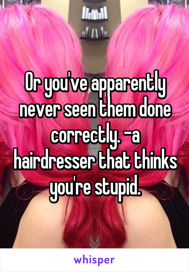 Or you've apparently never seen them done correctly. -a hairdresser that thinks you're stupid.