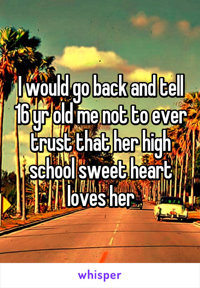 I would go back and tell 16 yr old me not to ever trust that her high school sweet heart loves her