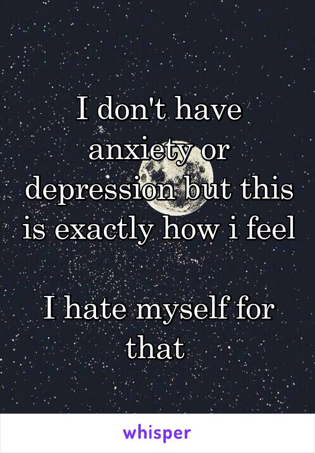 I don't have anxiety or depression but this is exactly how i feel 
I hate myself for that 