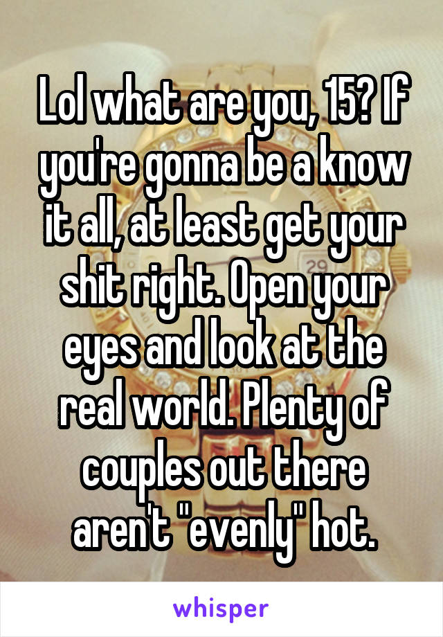 Lol what are you, 15? If you're gonna be a know it all, at least get your shit right. Open your eyes and look at the real world. Plenty of couples out there aren't "evenly" hot.