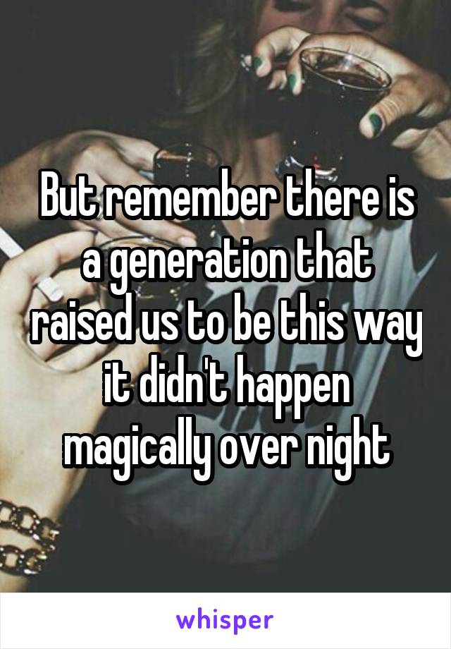 But remember there is a generation that raised us to be this way it didn't happen magically over night