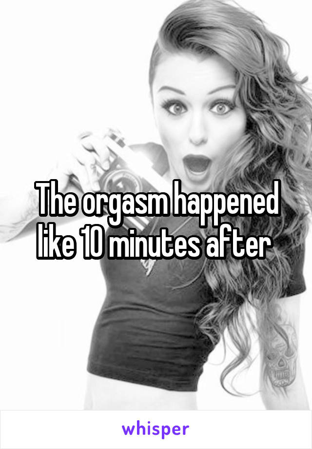 The orgasm happened like 10 minutes after 