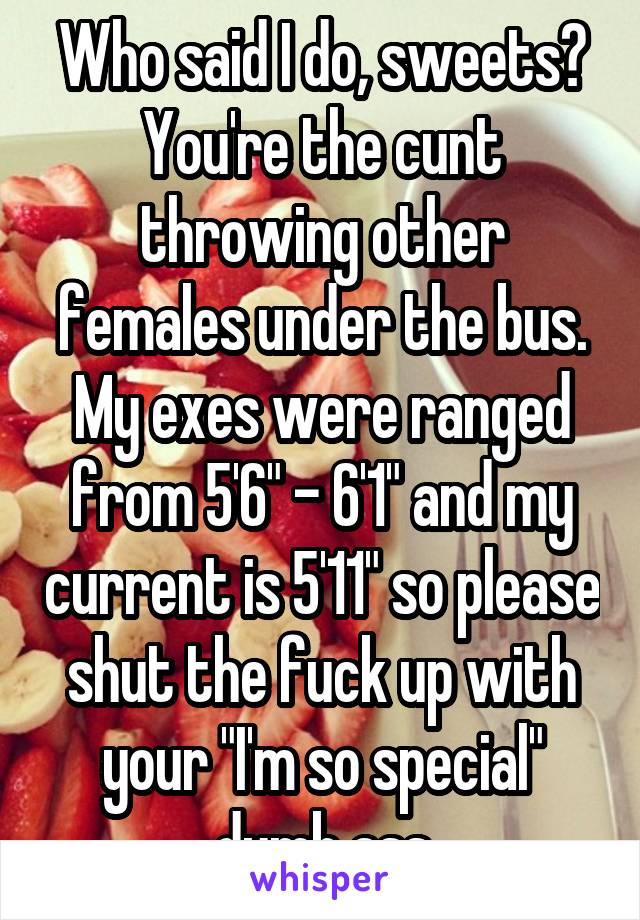 Who said I do, sweets? You're the cunt throwing other females under the bus. My exes were ranged from 5'6" - 6'1" and my current is 5'11" so please shut the fuck up with your "I'm so special" dumb ass