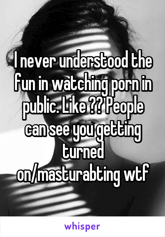 I never understood the fun in watching porn in public. Like ?? People can see you getting turned on/masturabting wtf