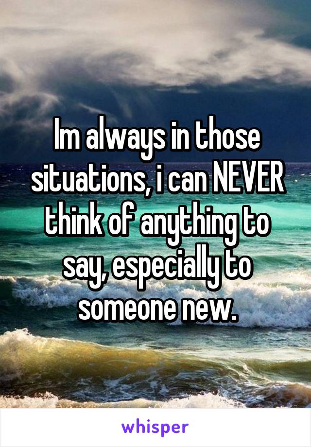 Im always in those situations, i can NEVER think of anything to say, especially to someone new.