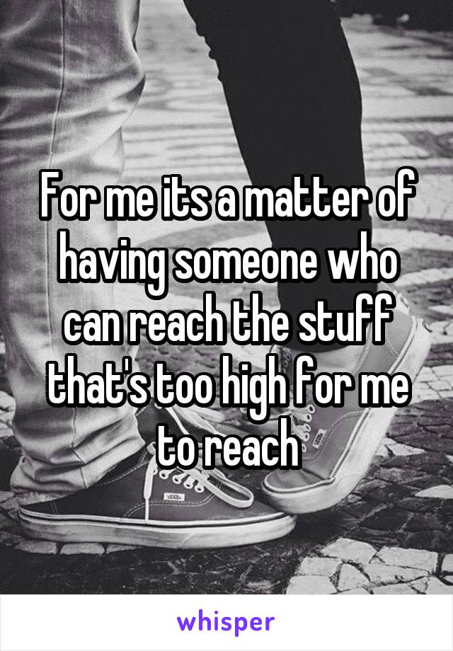 For me its a matter of having someone who can reach the stuff that's too high for me to reach