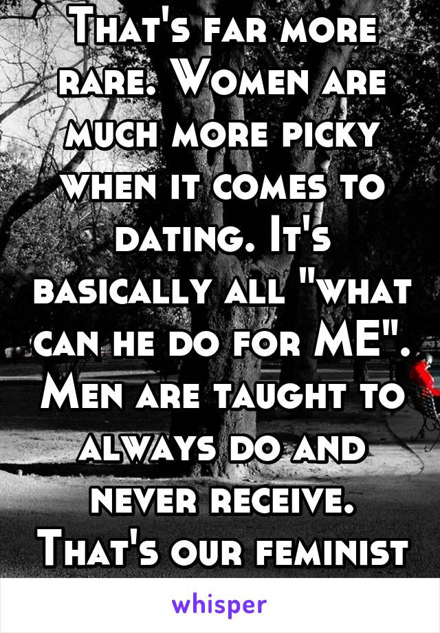 That's far more rare. Women are much more picky when it comes to dating. It's basically all "what can he do for ME". Men are taught to always do and never receive. That's our feminist society. 