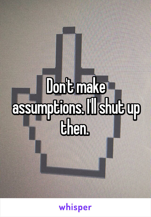 Don't make assumptions. I'll shut up then. 