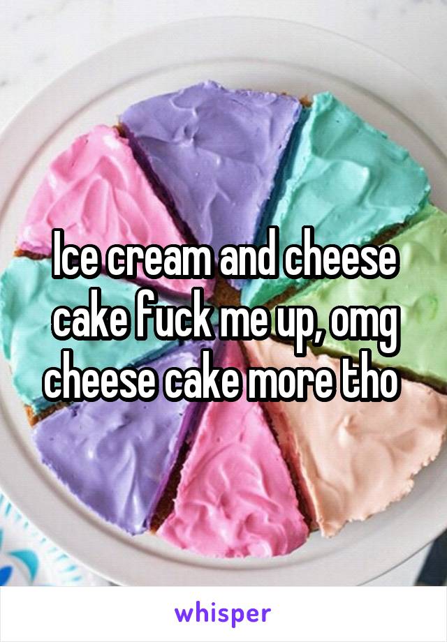 Ice cream and cheese cake fuck me up, omg cheese cake more tho 