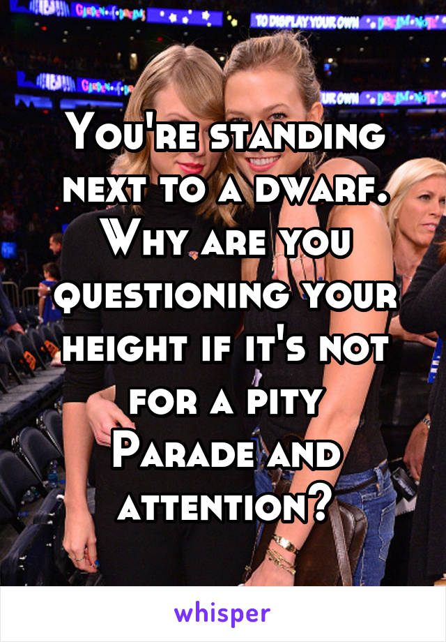 You're standing next to a dwarf. Why are you questioning your height if it's not for a pity
Parade and attention?