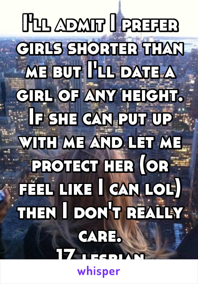 I'll admit I prefer girls shorter than me but I'll date a girl of any height. If she can put up with me and let me protect her (or feel like I can lol) then I don't really care.
17 lesbian