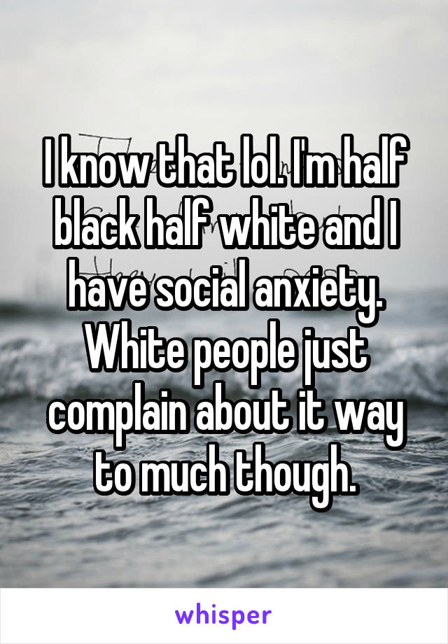 I know that lol. I'm half black half white and I have social anxiety. White people just complain about it way to much though.