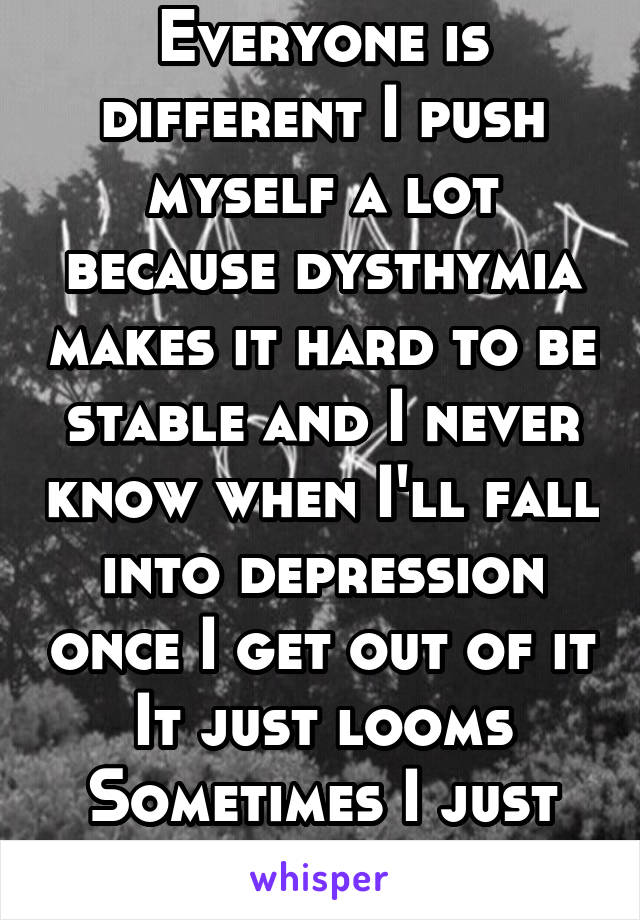 Everyone is different I push myself a lot because dysthymia makes it hard to be stable and I never know when I'll fall into depression once I get out of it
It just looms
Sometimes I just can't make it