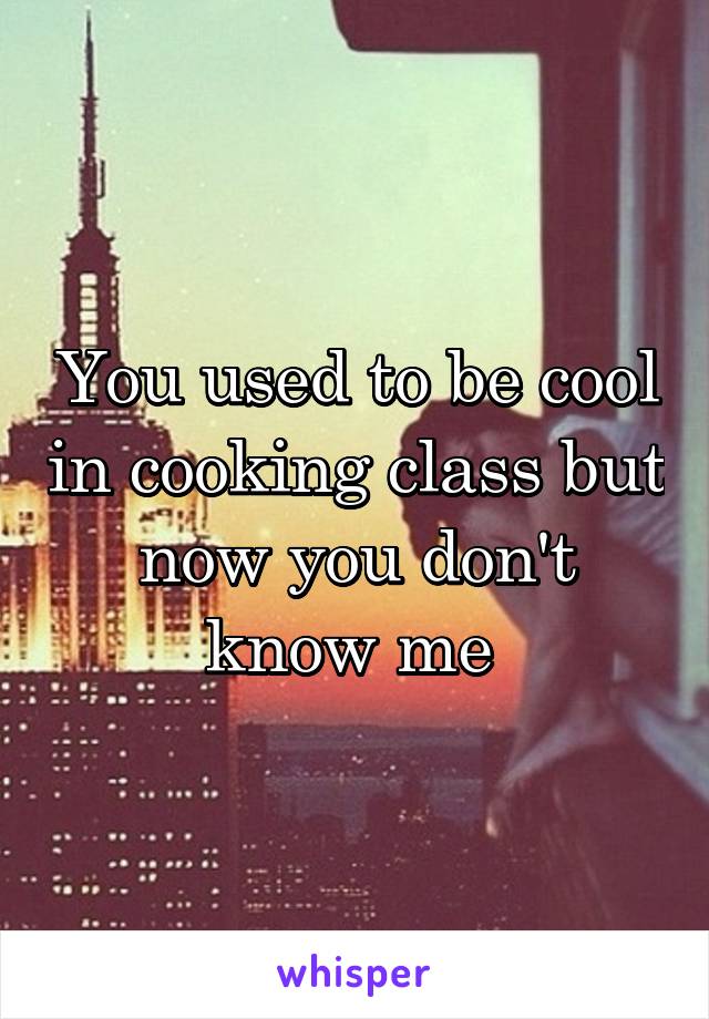 You used to be cool in cooking class but now you don't know me 