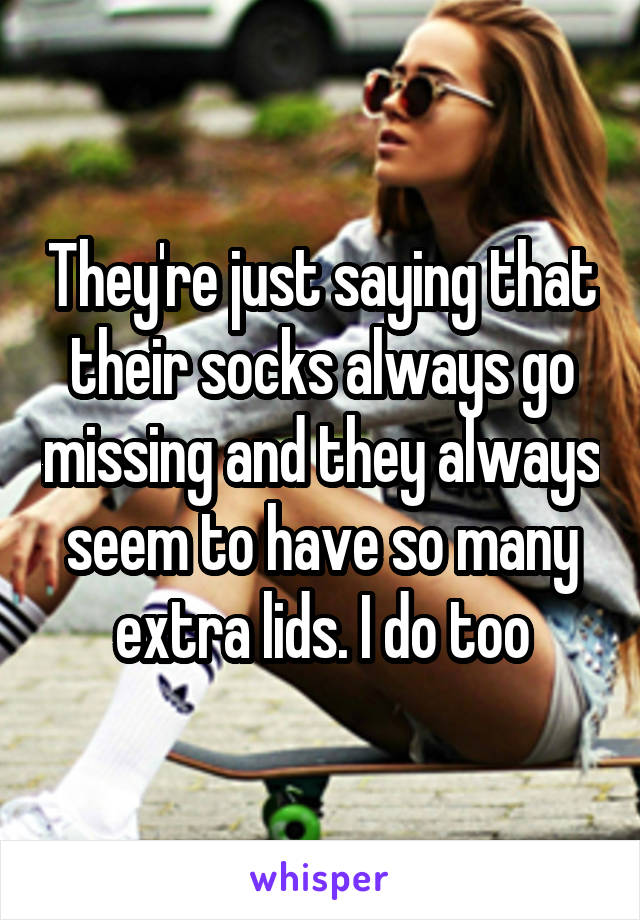 They're just saying that their socks always go missing and they always seem to have so many extra lids. I do too