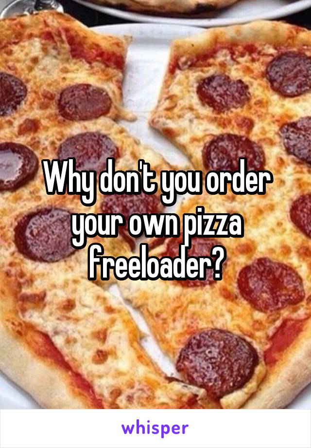 Why don't you order your own pizza freeloader?