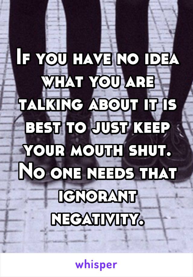 If you have no idea what you are talking about it is best to just keep your mouth shut. No one needs that ignorant negativity.