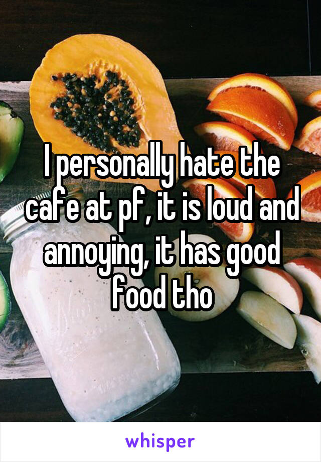 I personally hate the cafe at pf, it is loud and annoying, it has good food tho