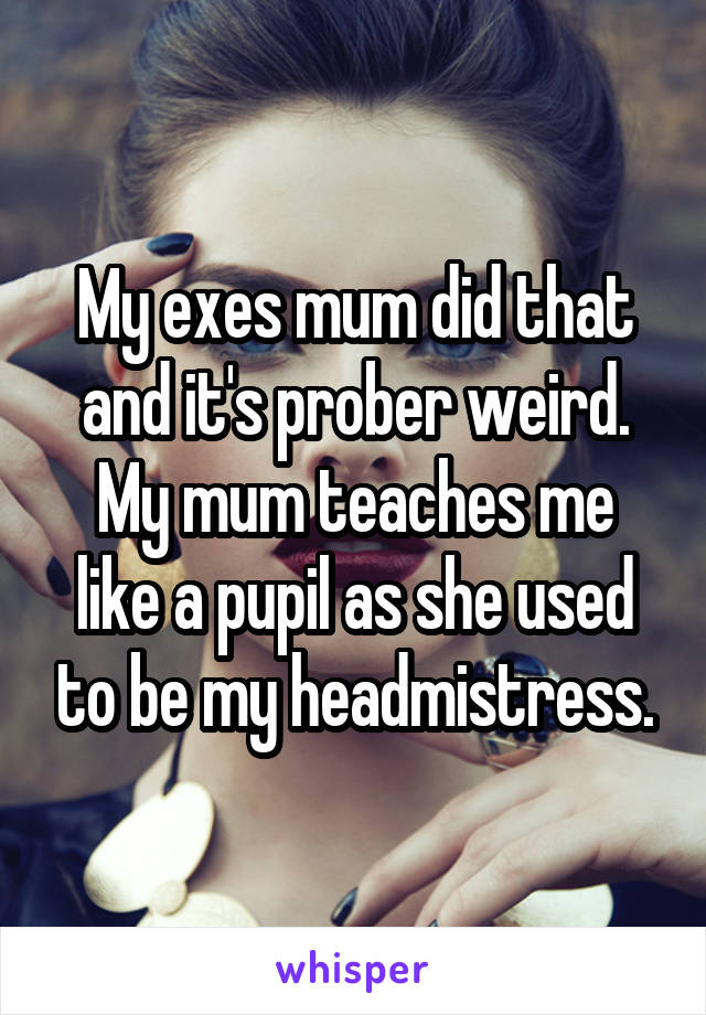 My exes mum did that and it's prober weird.
My mum teaches me like a pupil as she used to be my headmistress.