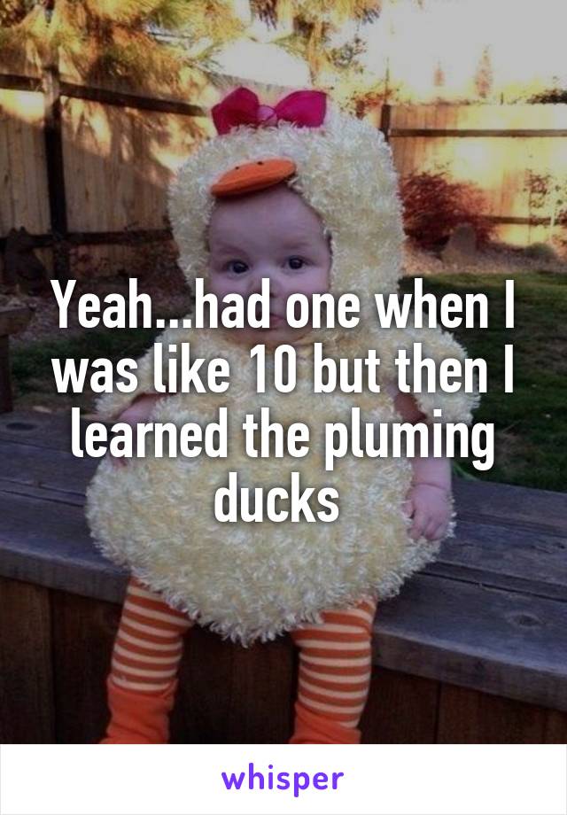 Yeah...had one when I was like 10 but then I learned the pluming ducks 