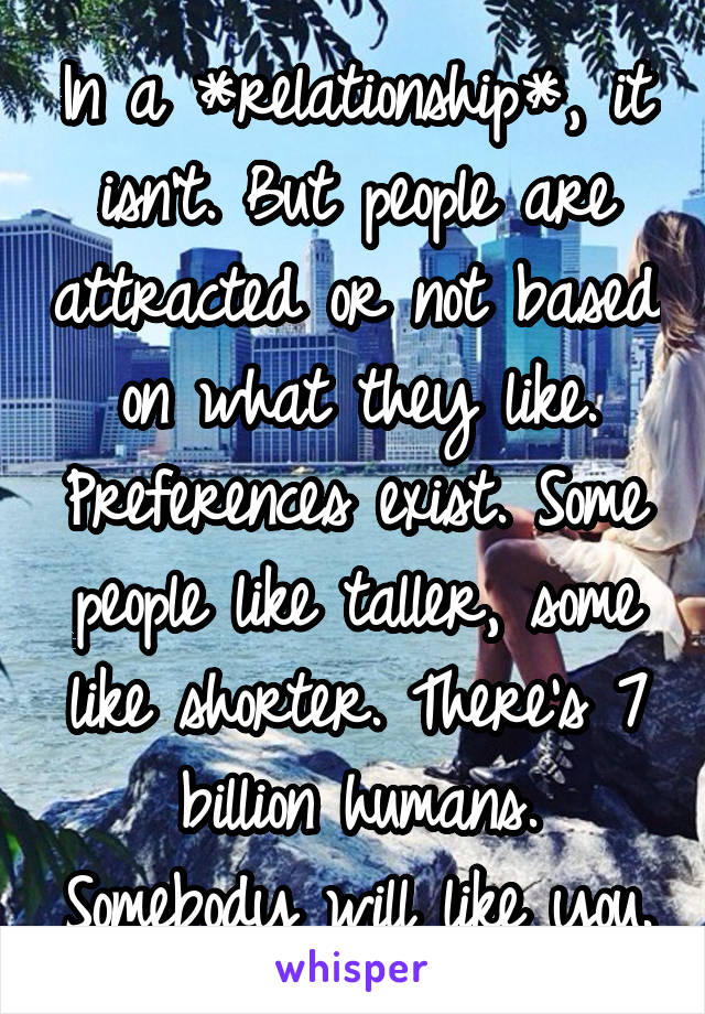 In a *relationship*, it isn't. But people are attracted or not based on what they like. Preferences exist. Some people like taller, some like shorter. There's 7 billion humans. Somebody will like you.