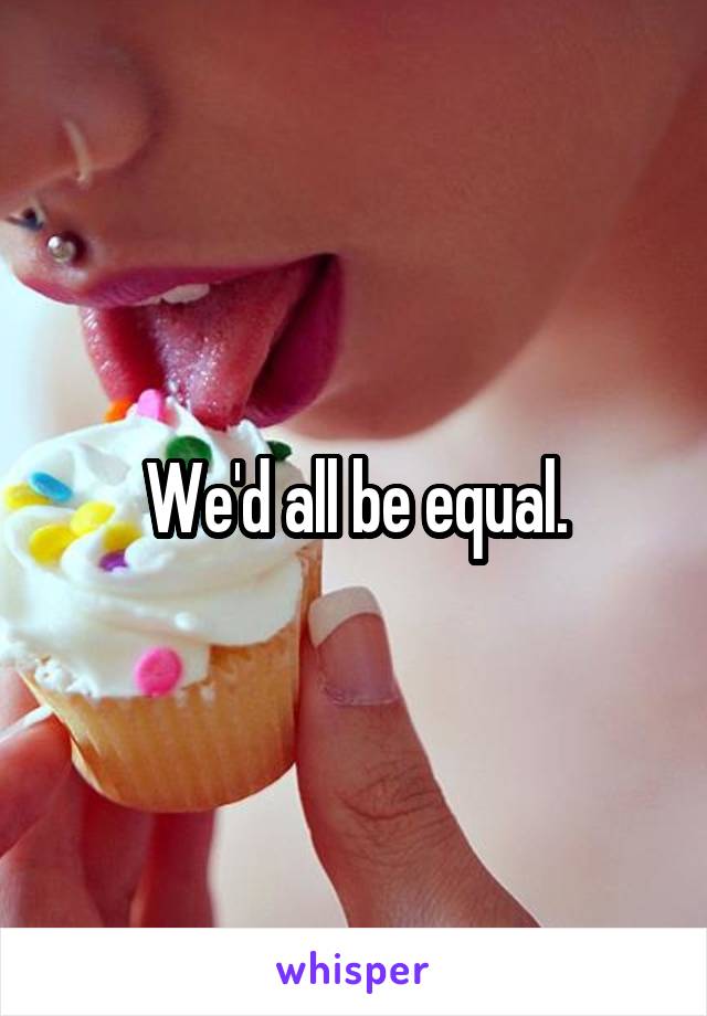We'd all be equal.