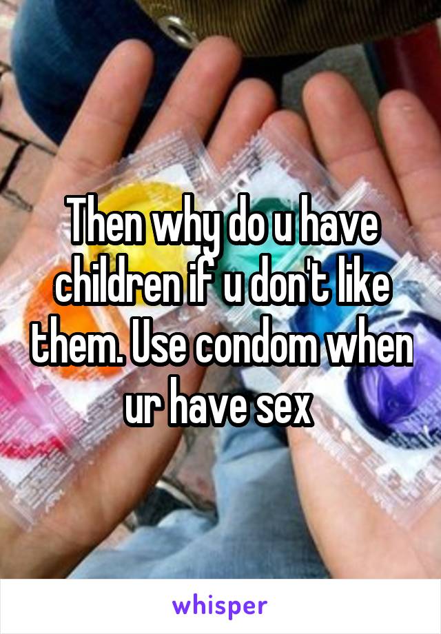 Then why do u have children if u don't like them. Use condom when ur have sex 