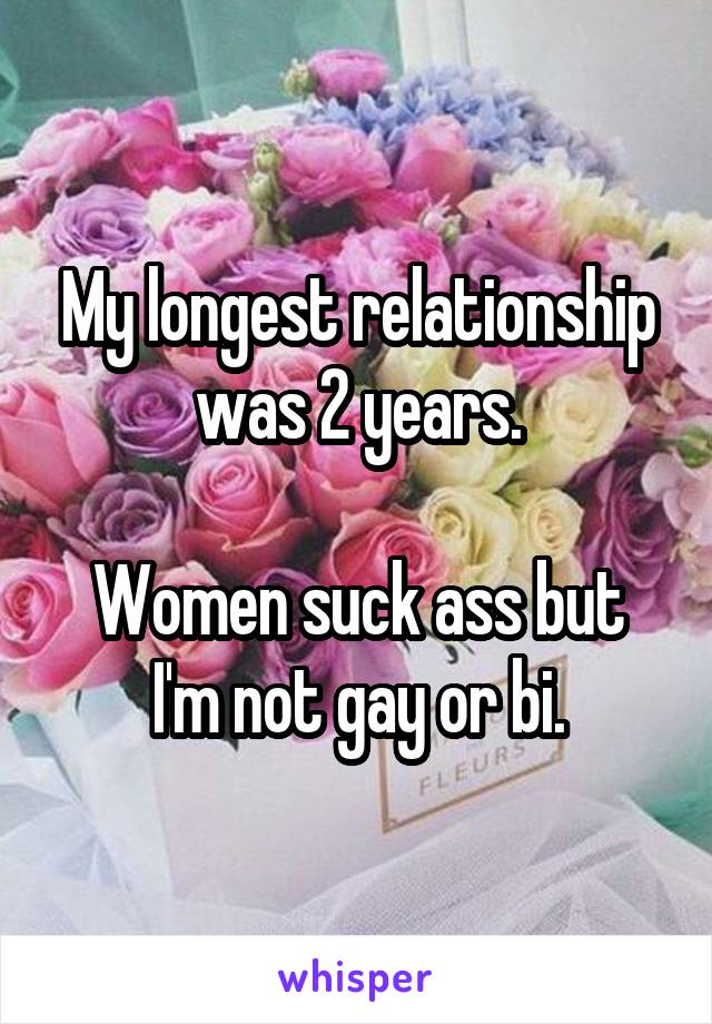 My longest relationship was 2 years.

Women suck ass but I'm not gay or bi.
