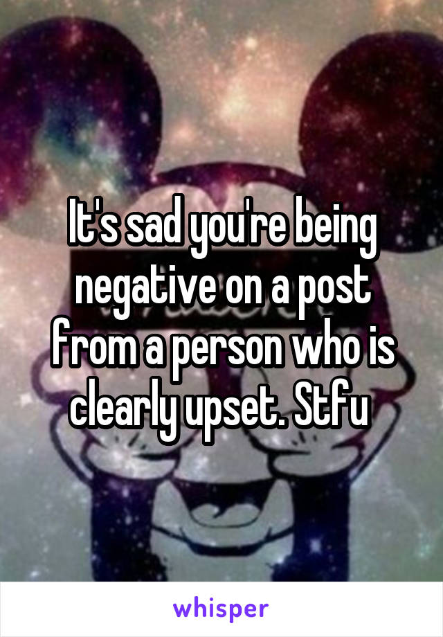 It's sad you're being negative on a post from a person who is clearly upset. Stfu 