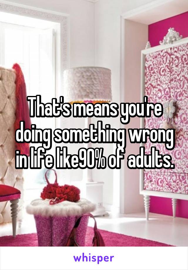 That's means you're doing something wrong in life like90% of adults.