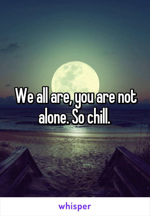 We all are, you are not alone. So chill. 