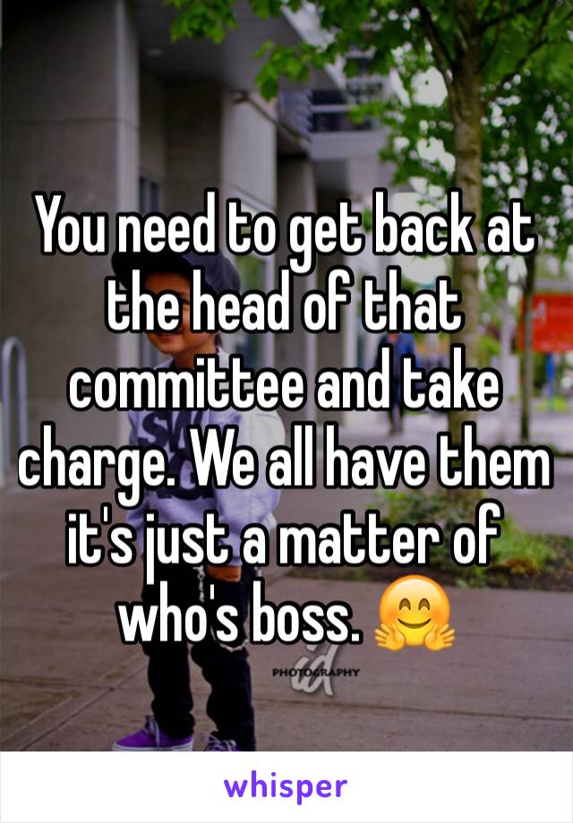 You need to get back at the head of that committee and take charge. We all have them it's just a matter of who's boss. 🤗