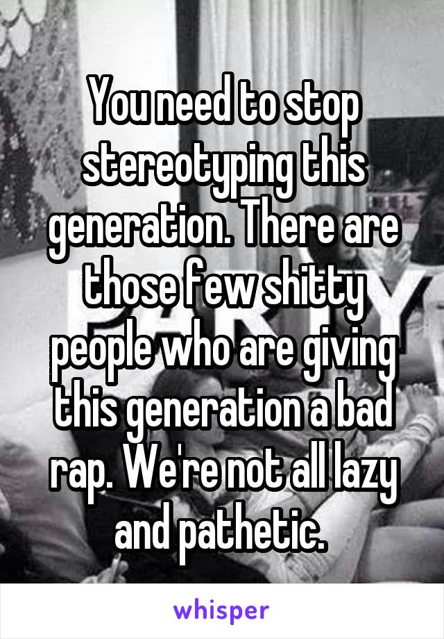 You need to stop stereotyping this generation. There are those few shitty people who are giving this generation a bad rap. We're not all lazy and pathetic. 