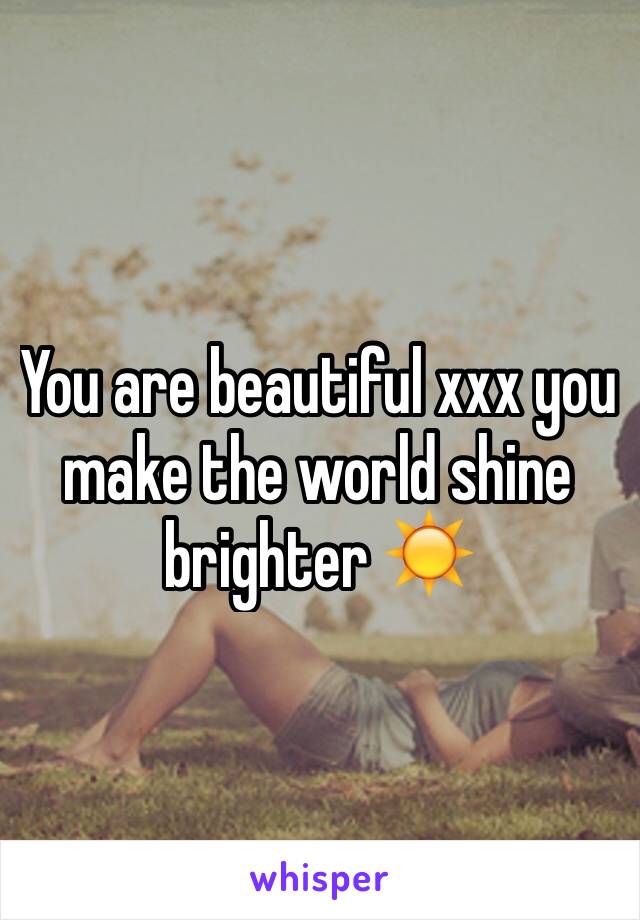 You are beautiful xxx you make the world shine brighter ☀️