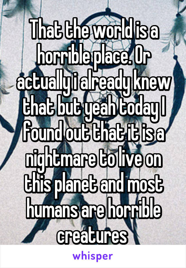 That the world is a horrible place. Or actually i already knew that but yeah today I found out that it is a nightmare to live on this planet and most humans are horrible creatures 
