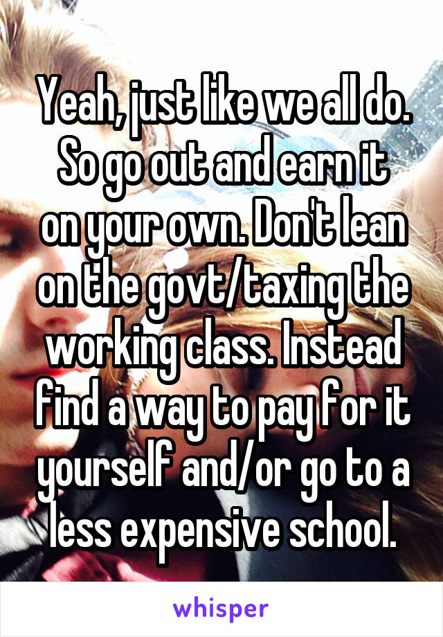 Yeah, just like we all do.
So go out and earn it on your own. Don't lean on the govt/taxing the working class. Instead find a way to pay for it yourself and/or go to a less expensive school.