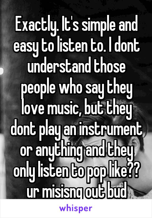 Exactly. It's simple and easy to listen to. I dont understand those people who say they love music, but they dont play an instrument or anything and they only listen to pop like?? ur misisng out bud