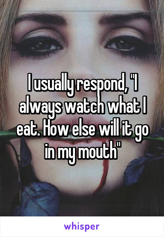 I usually respond, "I always watch what I eat. How else will it go in my mouth"