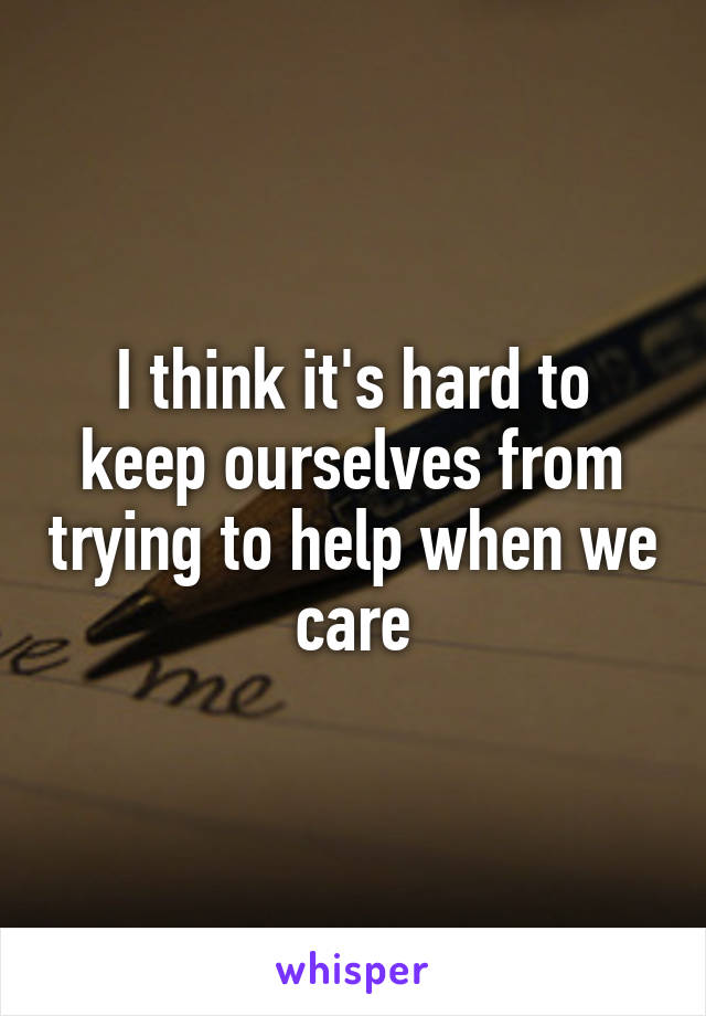 I think it's hard to keep ourselves from trying to help when we care